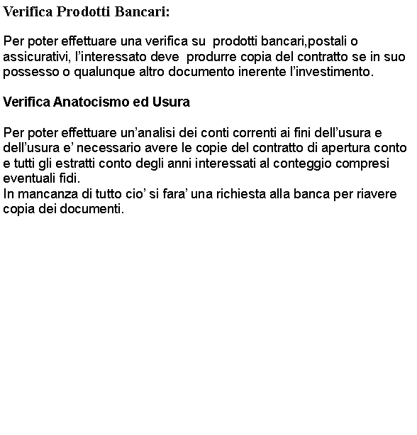 Casella di testo: Verifica Prodotti Bancari:Per poter effettuare una verifica su  prodotti bancari,postali o assicurativi, linteressato deve  produrre copia del contratto se in suo possesso o qualunque altro documento inerente linvestimento.Verifica Anatocismo ed UsuraPer poter effettuare unanalisi dei conti correnti ai fini dellusura e dellusura e necessario avere le copie del contratto di apertura conto e tutti gli estratti conto degli anni interessati al conteggio compresi eventuali fidi.In mancanza di tutto cio si fara una richiesta alla banca per riavere copia dei documenti.